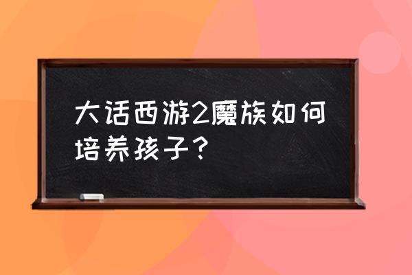 大话西游2孩子培养全过程 大话西游2魔族如何培养孩子？