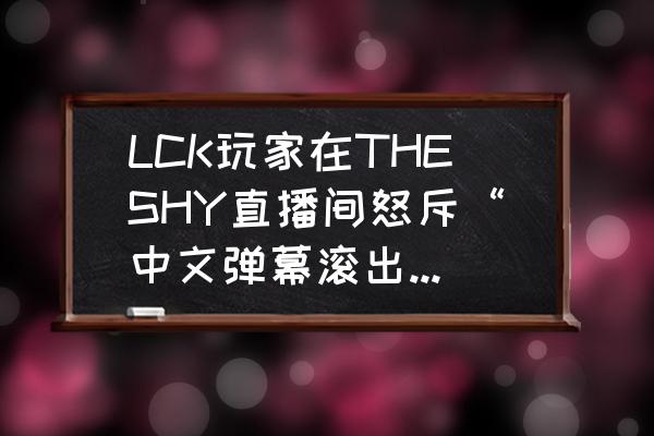 lck联赛直播 LCK玩家在THESHY直播间怒斥“中文弹幕滚出去！”，THESHY本人回应太霸气，怎么回事？