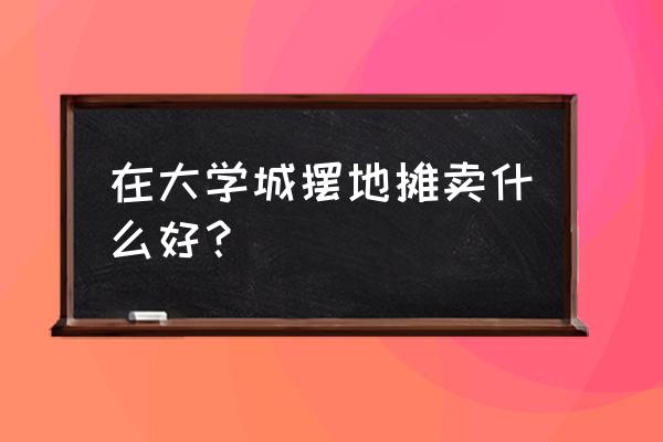 大学城附近可以做什么生意 在大学城摆地摊卖什么好？