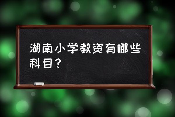 湖南小学教师证考哪些科目 湖南小学教资有哪些科目？