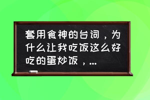 食神经典台词100句 套用食神的台词，为什么让我吃饭这么好吃的蛋炒饭，我怕，我以后再也吃不到？