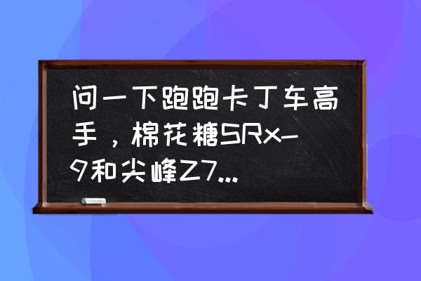 跑跑卡丁车棉花糖所有版本 问一下跑跑卡丁车高手，棉花糖SRx-9和尖峰Z7哪个好？