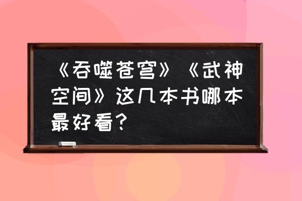 吞噬苍穹ol官方网站 《吞噬苍穹》《武神空间》这几本书哪本最好看？