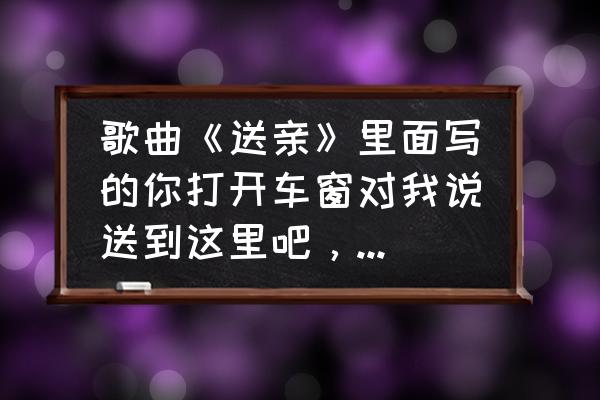 给自己的歌歌词表达的意思 歌曲《送亲》里面写的你打开车窗对我说送到这里吧，含义是什么？