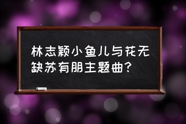 小鱼儿与花无缺原版插曲 林志颖小鱼儿与花无缺苏有朋主题曲？