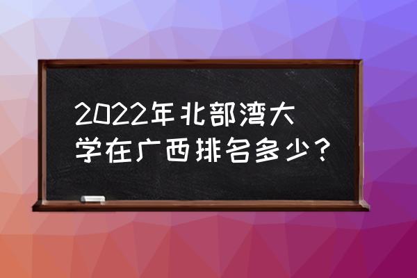 2022放假最晚的大学排名 2022年北部湾大学在广西排名多少？