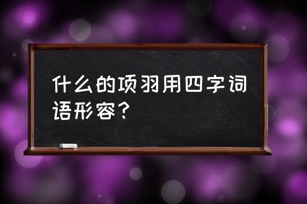 关于项羽的成语 什么的项羽用四字词语形容？