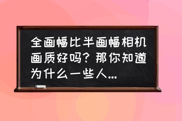 什么是半懂 全画幅比半画幅相机画质好吗？那你知道为什么一些人不用全画幅而用半画幅相机吗？