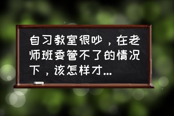 网课班级管理小妙招 自习教室很吵，在老师班委管不了的情况下，该怎样才能有一个安静的学习氛围？