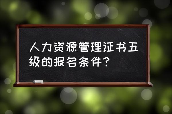 如何报考人力资源资格证书 人力资源管理证书五级的报名条件？